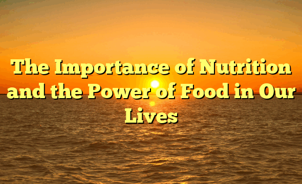 The Importance of Nutrition and the Power of Food in Our Lives
