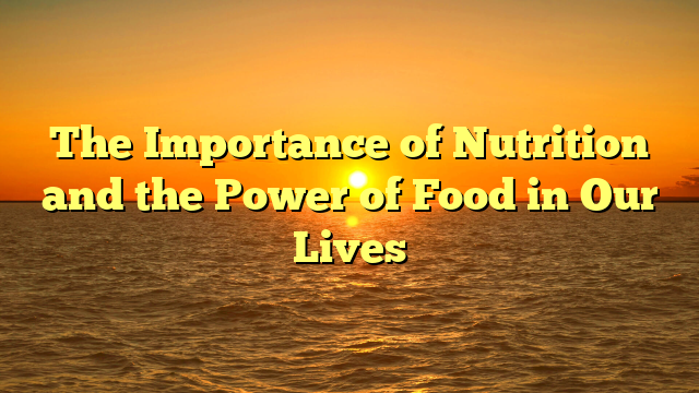 The Importance of Nutrition and the Power of Food in Our Lives