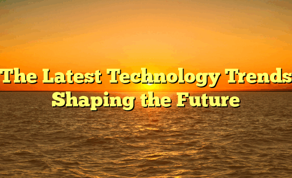 The Latest Technology Trends Shaping the Future