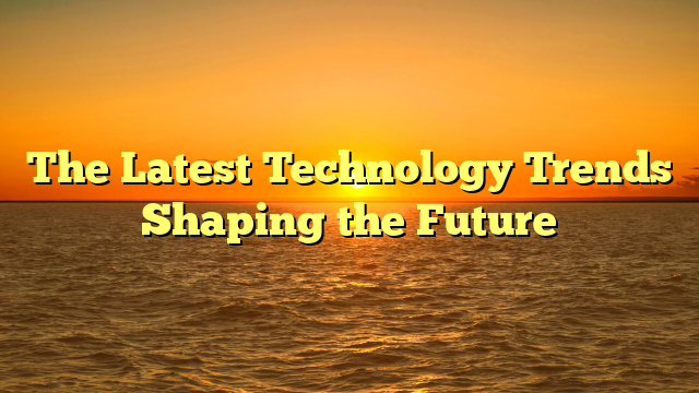 The Latest Technology Trends Shaping the Future