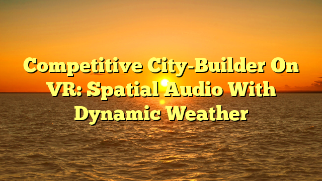 Competitive City-Builder On VR: Spatial Audio With Dynamic Weather