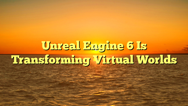 Unreal Engine 6 Is Transforming Virtual Worlds