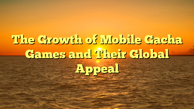 The Growth of Mobile Gacha Games and Their Global Appeal