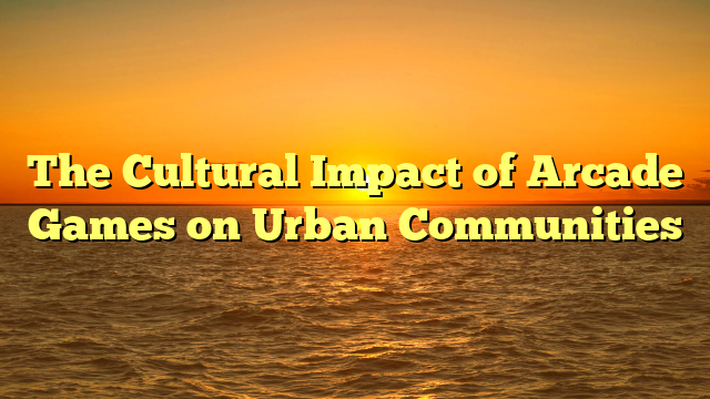 The Cultural Impact of Arcade Games on Urban Communities