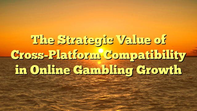 The Strategic Value of Cross-Platform Compatibility in Online Gambling Growth