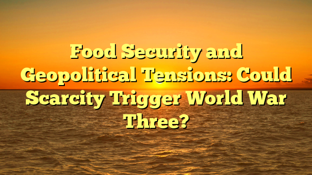 Food Security and Geopolitical Tensions: Could Scarcity Trigger World War Three?