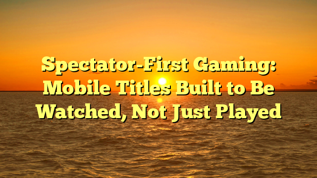 Spectator-First Gaming: Mobile Titles Built to Be Watched, Not Just Played